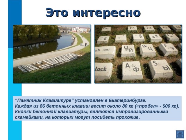 Это интересно “ Памятник Клавиатуре” установлен в Екатеринбурге. Каждая из 86 бетонных клавиш весит около 80 кг («пробел» - 500 кг). Кнопки бетонной клавиатуры, являются импровизированными скамейками, на которых могут посидеть прохожие. 