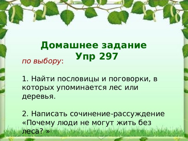 Домашнее задание Упр 297 по выбору : 1. Найти пословицы и поговорки, в которых упоминается лес или деревья. 2. Написать сочинение-рассуждение «Почему люди не могут жить без леса? »