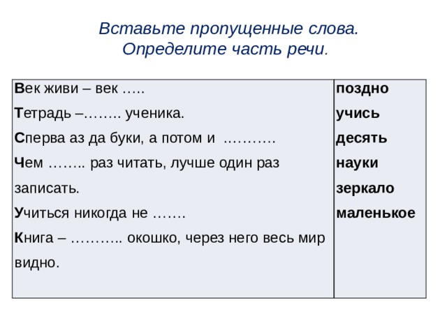 Вставьте пропущенные слова.  Определите часть речи . В ек живи – век ….. Т етрадь –…….. ученика. поздно учись С перва аз да буки, а потом  и  .………. Ч ем  ……..  раз читать, лучше один раз записать. десять науки У читься никогда не ……. К нига – ……….. окошко, через него весь мир видно. зеркало маленькое