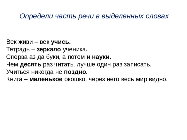 Определи часть речи в выделенных словах Век живи – век учись. Тетрадь – зеркало ученика . Сперва аз да буки, а потом  и науки. Чем десять раз читать, лучше один раз записать. Учиться никогда не поздно. Книга – маленькое окошко, через него весь мир видно.