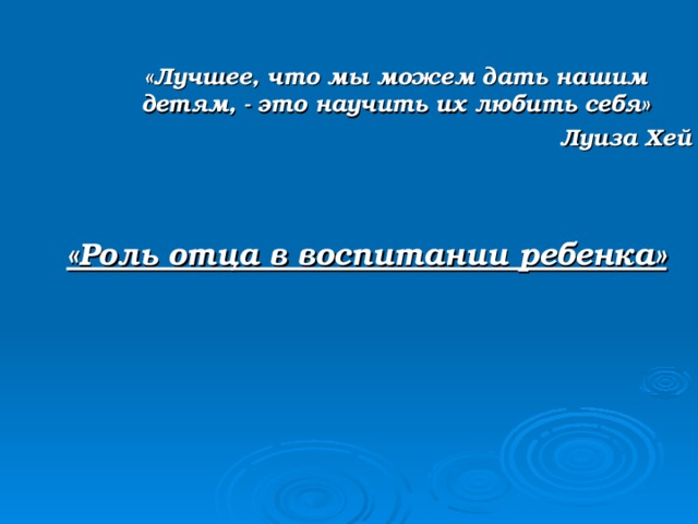  «Лучшее, что мы можем дать нашим детям, - это научить их любить себя» Луиза Хей             «Роль отца в воспитании ребенка» 