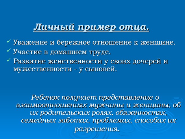   Личный пример отца.    Уважение и бережное отношение к женщине. Участие в домашнем труде. Развитие женственности у своих дочерей и мужественности - у сыновей. Ребенок получает представление о взаимоотношениях мужчины и женщины, об их родительских ролях, обязанностях, семейных заботах, проблемах, способах их разрешения . 