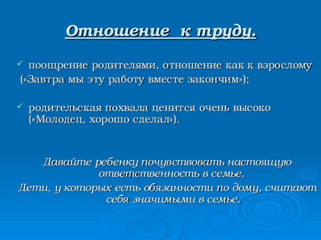 Отношение к труду. поощрение родителями, отношение как к взрослому  («Завтра мы эту работу вместе закончим»); родительская похвала ценится очень высоко («Молодец, хорошо сделал»).  Давайте ребенку почувствовать настоящую ответственность в семье. Дети, у которых есть обязанности по дому, считают себя значимыми в семье. 