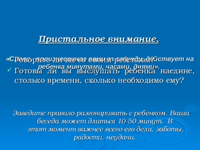    Пристальное внимание.    «Слово, произнесенное вами за секунду, действует на ребенка минутами, часами, днями».    Говорите ли вы со своим ребенком? Готовы ли вы выслушать ребенка наедине, столько времени, сколько необходимо ему? Заведите правило разговаривать с ребенком. Ваша беседа может длиться 10-50 минут. В  этот момент важнее всего его дела, заботы, радости, неудачи. 