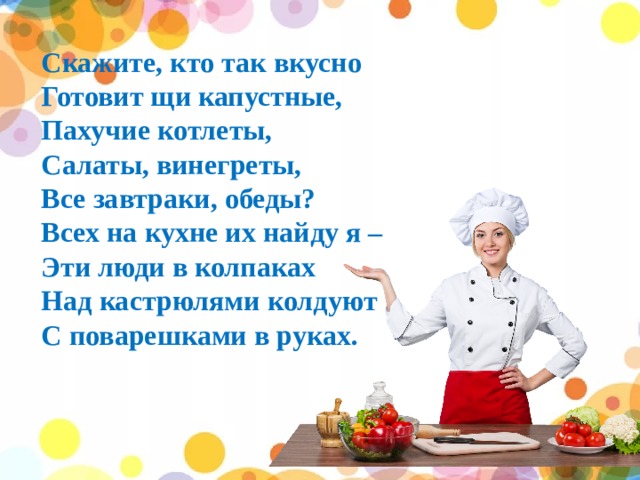 Скажите, кто так вкусно  Готовит щи капустные,  Пахучие котлеты,  Салаты, винегреты,  Все завтраки, обеды? Всех на кухне их найду я – Эти люди в колпаках Над кастрюлями колдуют С поварешками в руках. 