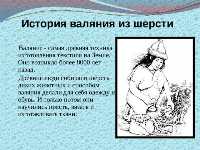 История валяния из шерсти  Валяние - самая древняя техника изготовления текстиля на Земле. Оно возникло более 8000 лет назад.  Древние люди собирали шерсть диких животных и способом валяния делали для себя одежду и обувь. И только потом они научились прясть, вязать и изготавливать ткани. 