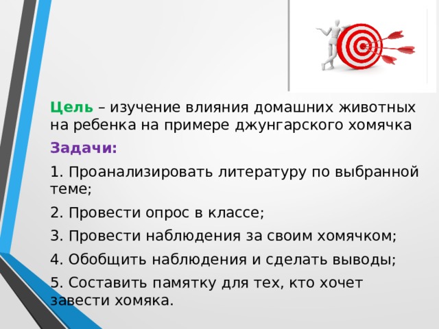Цель – изучение влияния домашних животных на ребенка на примере джунгарского хомячка Задачи: 1. Проанализировать литературу по выбранной теме; 2. Провести опрос в классе; 3. Провести наблюдения за своим хомячком; 4. Обобщить наблюдения и сделать выводы; 5. Составить памятку для тех, кто хочет завести хомяка. 