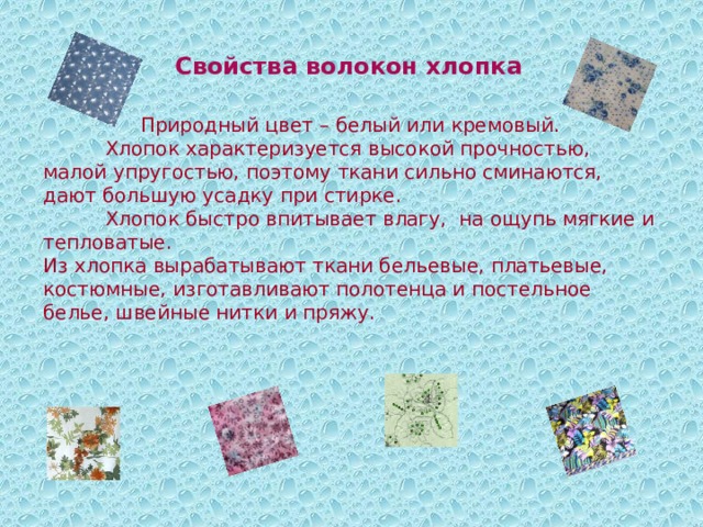 Свойства волокон хлопка Природный цвет – белый или кремовый.  Хлопок характеризуется высокой прочностью, малой упругостью, поэтому ткани сильно сминаются, дают большую усадку при стирке.  Хлопок быстро впитывает влагу, на ощупь мягкие и тепловатые. Из хлопка вырабатывают ткани бельевые, платьевые, костюмные, изготавливают полотенца и постельное белье, швейные нитки и пряжу. 