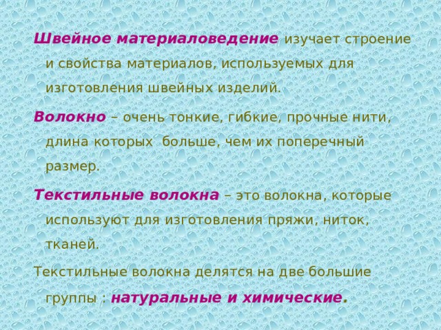 Швейное материаловедение  изучает строение и свойства материалов, используемых для изготовления швейных изделий. Волокно  – очень тонкие, гибкие, прочные нити, длина которых больше, чем их поперечный размер. Текстильные волокна  – это волокна, которые используют для изготовления пряжи, ниток, тканей. Текстильные волокна делятся на две большие группы : натуральные и химические . 
