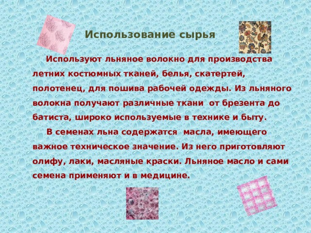 Использование сырья  Используют льняное волокно для производства летних костюмных тканей, белья, скатертей, полотенец, для пошива рабочей одежды. Из льняного волокна получают различные ткани от брезента до батиста, широко используемые в технике и быту.  В семенах льна содержатся масла, имеющего важное техническое значение. Из него приготовляют олифу, лаки, масляные краски. Льняное масло и сами семена применяют и в медицине.    