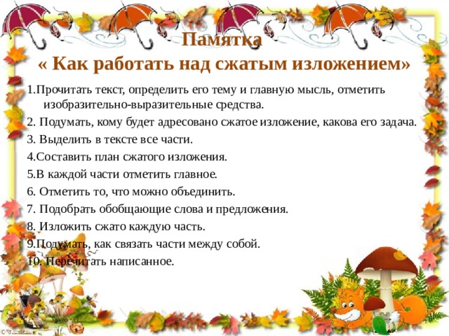 Памятка  « Как работать над сжатым изложением» 1.Прочитать текст, определить его тему и главную мысль, отметить изобразительно-выразительные средства. 2. Подумать, кому будет адресовано сжатое изложение, какова его задача. 3. Выделить в тексте все части. 4.Составить план сжатого изложения. 5.В каждой части отметить главное. 6. Отметить то, что можно объединить. 7. Подобрать обобщающие слова и предложения. 8. Изложить сжато каждую часть. 9.Подумать, как связать части между собой. 10. Перечитать написанное. 