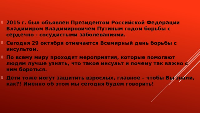 2015 г. был объявлен Президентом Российской Федерации Владимиром Владимировичем Путиным годом борьбы с сердечно - сосудистыми заболеваниями. Сегодня 29 октября отмечается Всемирный день борьбы с инсультом. По всему миру проходят мероприятия, которые помогают людям лучше узнать, что такое инсульт и почему так важно с ним бороться. Дети тоже могут защитить взрослых, главное – чтобы Вы знали, как?! Именно об этом мы сегодня будем говорить! 