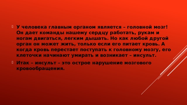 У человека главным органом является – головной мозг! Он дает команды нашему сердцу работать, рукам и ногам двигаться, легким дышать. Но как любой другой орган он может жить, только если его питает кровь. А когда кровь перестает поступать к головному мозгу, его клеточки начинают умирать и возникает – инсульт. Итак – инсульт – это острое нарушение мозгового кровообращения. 