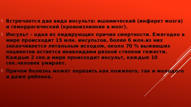 Встречается два вида инсульта: ишемический (инфаркт мозга) и геморрагический (кровоизлияние в мозг). Инсульт – одна из лидирующих причин смертности. Ежегодно в мире происходит 15 млн. инсультов, более 6 млн.из них заканчивается летальным исходом, около 70 % выживших пациентов остается инвалидами разной степени тяжести. Каждые 2 сек.в мире происходит инсульт, каждые 10 сек.человек умирает. Причем болезнь может поразить как пожилого, так и молодого и даже ребенка.  