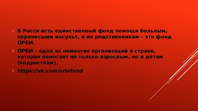 В Росси есть единственный фонд помощи больным, перенесшим инсульт, и их родственникам – это фонд ОРБИ. ОРБИ – одна из немногих организаций в стране, которая помогает не только взрослым, но и детям (подросткам). https://vk.com/orbifond 