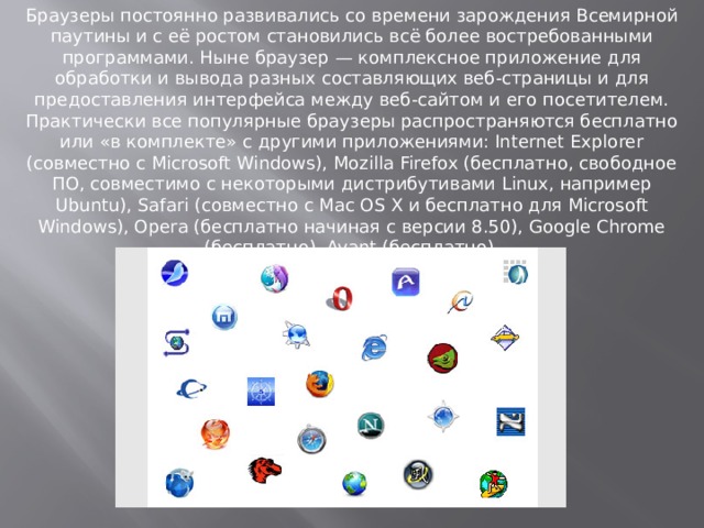 Браузеры постоянно развивались со времени зарождения Всемирной паутины и с её ростом становились всё более востребованными программами. Ныне браузер — комплексное приложение для обработки и вывода разных составляющих веб-страницы и для предоставления интерфейса между веб-сайтом и его посетителем. Практически все популярные браузеры распространяются бесплатно или «в комплекте» с другими приложениями: Internet Explorer (совместно с Microsoft Windows), Mozilla Firefox (бесплатно, свободное ПО, совместимо с некоторыми дистрибутивами Linux, например Ubuntu), Safari (совместно с Mac OS X и бесплатно для Microsoft Windows), Opera (бесплатно начиная с версии 8.50), Google Chrome (бесплатно), Avant (бесплатно).