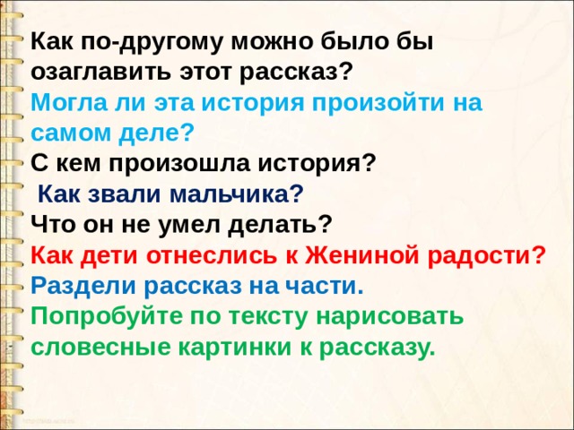 Как по-другому можно было бы озаглавить этот рассказ? Могла ли эта история произойти на самом деле? С кем произошла история?  Как звали мальчика? Что он не умел делать? Как дети отнеслись к Жениной радости? Раздели рассказ на части. Попробуйте по тексту нарисовать словесные картинки к рассказу. 