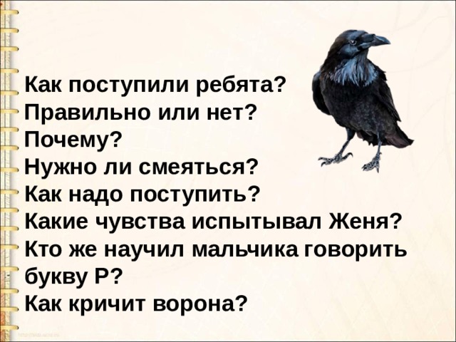 Как поступили ребята? Правильно или нет? Почему? Нужно ли смеяться? Как надо поступить? Какие чувства испытывал Женя? Кто же научил мальчика говорить букву Р? Как кричит ворона? 