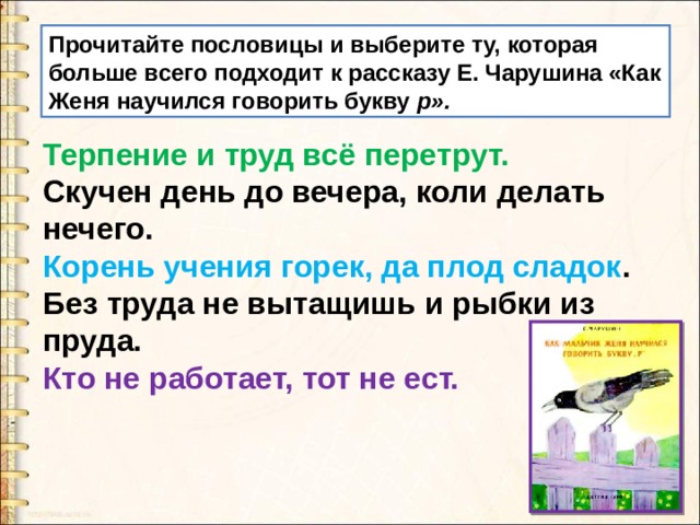 Прочитайте пословицы и выберите ту, которая больше всего подхо­дит к рассказу Е. Чарушина «Как Женя научился говорить букву р». Терпение и труд всё перетрут. Скучен день до вечера, коли делать нечего. Корень учения горек, да плод сладок . Без труда не вытащишь и рыбки из пруда. Кто не работает, тот не ест. 