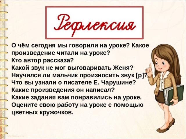 О чём сегодня мы говорили на уроке? Какое произведение читали на уроке? Кто автор рассказа? Какой звук не мог выговаривать Женя? Научился ли мальчик произносить звук [р]? Что вы узнали о писателе Е. Чарушине? Какие произведения он написал?  Какие задания вам понравились на уроке. Оцените свою работу на уроке с помощью  цветных кружочков.  