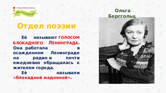 Ольга Берггольц Отдел поэзии Её называют  ГОЛОСОМ БЛОКАДНОГО Л ЕНИНГРАДА . Она  работала в осажденном Ленинграде на радио и почти ежедневно обращалась к жителям города. Её называли «блокадной мадонной» .