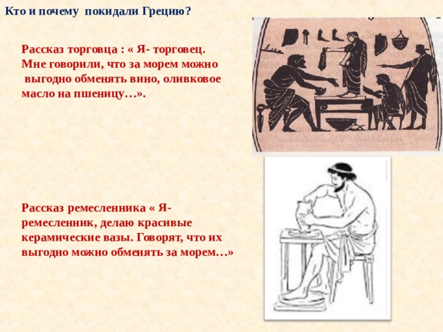 Кто и почему покидали Грецию? Рассказ торговца : « Я- торговец. Мне говорили, что за морем можно  выгодно обменять вино, оливковое масло на пшеницу…». Рассказ ремесленника « Я- ремесленник, делаю красивые керамические вазы. Говорят, что их выгодно можно обменять за морем…»