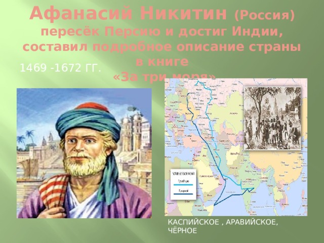 Афанасий Никитин (Россия) пересёк Персию и достиг Индии, составил подробное описание страны в книге  «За три моря» 1469 -1672 гг. Каспийское , Аравийское, Чёрное 