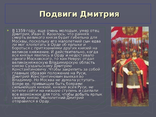  Подвиги Дмитрия В 1359 году, еще очень молодым, умер отец Дмитрия, Иван II. Казалось, что ранняя смерть великого князя будет гибельна для Москвы, поскольку его малолетний сын едва ли мог хлопотать в Орде об ярлыке и бороться с притязаниями других князей на великое княжение. И действительно, когда все князья явились в Орду и недоставало одного Московского, то хан Неврус отдал великокняжескую Владимирскую область князю Суздальскому Дмитрию Константиновичу. Чтобы закрепить за собой главным образом положение на Руси, Дмитрий Константинович выехал во Владимир. Но Москва не думала уступать. Бояре ее, привыкшие быть боярами сильнейших князей, князей всея Руси, не хотели сойти на низшую ступень и сделали все возможное для того, чтобы добыть ярлык своему князю. Малолетний Дмитрий отправился в Орду. 