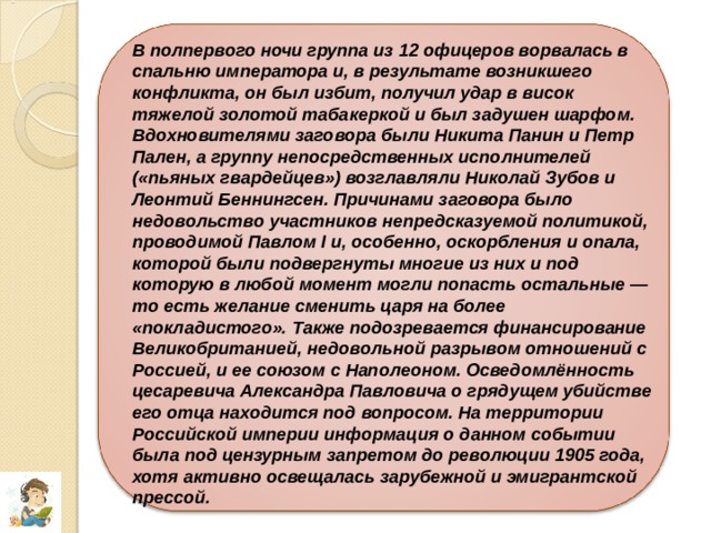 В полпервого ночи группа из 12 офицеров ворвалась в спальню императора и, в результате возникшего конфликта, он был избит, получил удар в висок тяжелой золотой табакеркой и был задушен шарфом. Вдохновителями заговора были Никита Панин и Петр Пален, а группу непосредственных исполнителей («пьяных гвардейцев») возглавляли Николай Зубов и Леонтий Беннингсен. Причинами заговора было недовольство участников непредсказуемой политикой, проводимой Павлом I и, особенно, оскорбления и опала, которой были подвергнуты многие из них и под которую в любой момент могли попасть остальные — то есть желание сменить царя на более «покладистого». Также подозревается финансирование Великобританией, недовольной разрывом отношений с Россией, и ее союзом с Наполеоном. Осведомлённость цесаревича Александра Павловича о грядущем убийстве его отца находится под вопросом. На территории Российской империи информация о данном событии была под цензурным запретом до революции 1905 года, хотя активно освещалась зарубежной и эмигрантской прессой. 