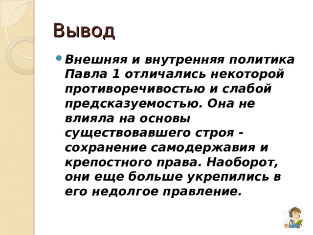 Вывод Внешняя и внутренняя политика Павла 1 отличались некоторой противоречивостью и слабой предсказуемостью. Она не влияла на основы существовавшего строя - сохранение самодержавия и крепостного права. Наоборот, они еще больше укрепились в его недолгое правление. 