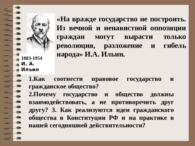  «На вражде государство не построить. Из вечной и ненавистной оппозиции граждан могут вырасти только революция, разложение и гибель народа» И.А. Ильин.    1883-1954  И. А. Ильин 1.Как соотнести правовое государство и гражданское общество? 2.Почему государство и общество должны взаимодействовать, а не противоречить друг другу? 3. Как реализуются идеи гражданского общества в Конституции РФ и на практике в нашей сегодняшней действительности? 