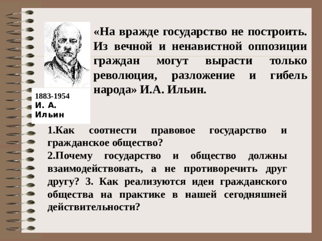  «На вражде государство не построить. Из вечной и ненавистной оппозиции граждан могут вырасти только революция, разложение и гибель народа» И.А. Ильин.    1883-1954  И. А. Ильин 1.Как соотнести правовое государство и гражданское общество? 2.Почему государство и общество должны взаимодействовать, а не противоречить друг другу? 3. Как реализуются идеи гражданского общества на практике в нашей сегодняшней действительности? 