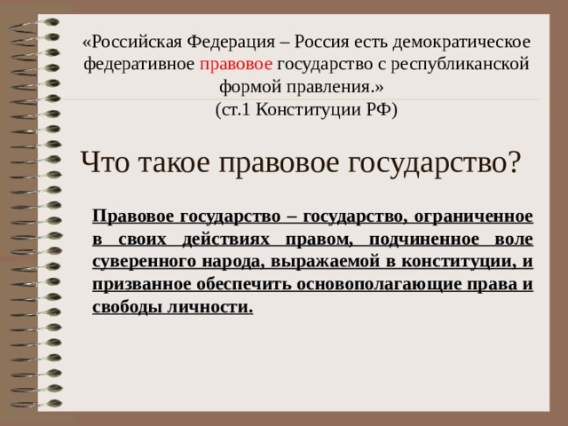 «Российская Федерация – Россия есть демократическое федеративное правовое государство с республиканской формой правления.» (ст.1 Конституции РФ) Что такое правовое государство? Правовое государство – государство, ограниченное в своих действиях правом, подчиненное воле суверенного народа, выражаемой в конституции, и призванное обеспечить основополагающие права и свободы личности. 