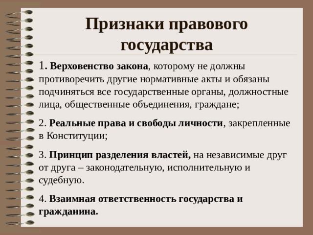 Признаки правового государства 1 . Верховенство закона , которому не должны противоречить другие нормативные акты и обязаны подчиняться все государственные органы, должностные лица, общественные объединения, граждане; 2. Реальные права и свободы личности , закрепленные в Конституции; 3. Принцип разделения властей, на независимые друг от друга – законодательную, исполнительную и судебную. 4. Взаимная ответственность государства и гражданина. 