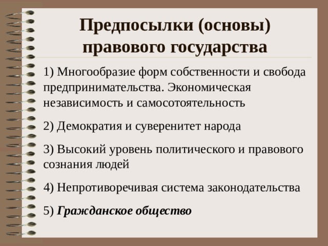 Предпосылки (основы) правового государства 1) Многообразие форм собственности и свобода предпринимательства. Экономическая независимость и самосотоятельность 2) Демократия и суверенитет народа 3) Высокий уровень политического и правового сознания людей 4) Непротиворечивая система законодательства 5) Гражданское общество 