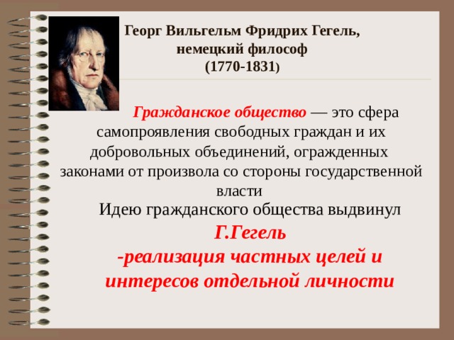 Георг Вильгельм Фридрих Гегель,  немецкий философ  (1770-1831 )  Гражданское общество — это сфера самопроявления свободных граждан и их добровольных объединений, огражденных законами от произвола со стороны государственной власти Идею гражданского общества выдвинул Г.Гегель -реализация частных целей и интересов отдельной личности 