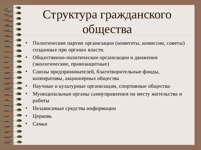 Структура гражданского общества Политические партии организации (комитеты, комиссии, советы) созданные при органах власти. Общественно-политические организации и движения (экологические, правозащитные) Союзы предпринимателей, благотворительные фонды, кооперативы, акционерные общества Научные и культурные организации, спортивные общества Муниципальные органы самоуправления по месту жительства и работы Независимые средства информации Церковь Семья 