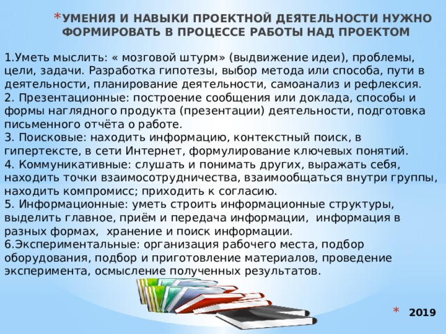 УМЕНИЯ И НАВЫКИ ПРОЕКТНОЙ ДЕЯТЕЛЬНОСТИ НУЖНО ФОРМИРОВАТЬ В ПРОЦЕССЕ РАБОТЫ НАД ПРОЕКТОМ 1.Уметь мыслить: « мозговой штурм» (выдвижение идеи), проблемы, цели, задачи. Разработка гипотезы, выбор метода или способа, пути в деятельности, планирование деятельности, самоанализ и рефлексия. 2. Презентационные: построение сообщения или доклада, способы и формы наглядного продукта (презентации) деятельности, подготовка письменного отчёта о работе. 3. Поисковые: находить информацию, контекстный поиск, в гипертексте, в сети Интернет, формулирование ключевых понятий. 4. Коммуникативные: слушать и понимать других, выражать себя, находить точки взаимосотрудничества, взаимообщаться внутри группы, находить компромисс; приходить к согласию. 5. Информационные: уметь строить информационные структуры, выделить главное, приём и передача информации, информация в разных формах, хранение и поиск информации. 6.Экспериментальные: организация рабочего места, подбор оборудования, подбор и приготовление материалов, проведение эксперимента, осмысление полученных результатов. 2019 