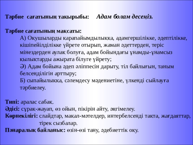  Тәрбие сағатының тақырыбы: Адам болам десеңіз.  Тәрбие сағатының мақсаты:  А) Оқушыларды қарапайымдылыққа, адамгершілікке, әдептілікке,   кішіпейілділікке үйрете отырып, жаман әдеттерден, теріс  мінездерден аулақ болуға, адам бойындағы ұнамды-ұнамсыз  қылықтарды ажырата білуге үйрету;  Ә) Адам бойына әдеп әліппесін дарыту, тіл байлығын, таным  белсенділігін арттыру;  Б) сыпайылыққа, сәлемдесу мәдениетіне, үлкенді сыйлауға  тәрбиелеу.  Типі: аралас сабақ.  Әдісі: сұрақ-жауап, өз ойын, пікірін айту, әңгімелеу.  Көрнекілігі: слайдтар, мақал-мәтелдер, интербелсенді тақта, жағдаяттар,  тірек сызбалар.  Пәнаралық байланыс: өзін-өзі тану, әдебиеттік оқу. 