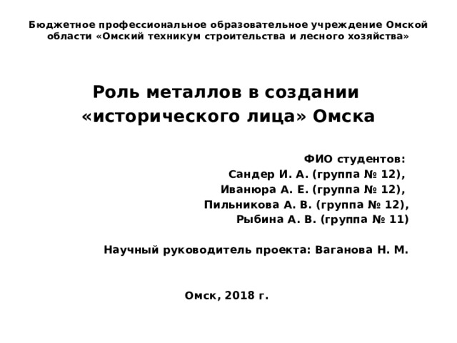Бюджетное профессиональное образовательное учреждение Омской области «Омский техникум строительства и лесного хозяйства» Роль металлов в создании «исторического лица» Омска  ФИО студентов: Сандер И. А. (группа № 12), Иванюра А. Е. (группа № 12), Пильникова А. В. (группа № 12), Рыбина А. В. (группа № 11)  Научный руководитель проекта: Ваганова Н. М.   Омск, 2018 г. 