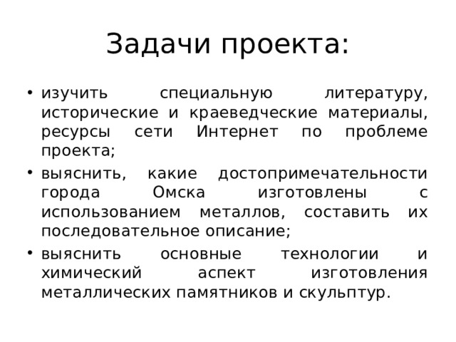 Задачи проекта: изучить специальную литературу, исторические и краеведческие материалы, ресурсы сети Интернет по проблеме проекта; выяснить, какие достопримечательности города Омска изготовлены с использованием металлов, составить их последовательное описание; выяснить основные технологии и химический аспект изготовления металлических памятников и скульптур. 