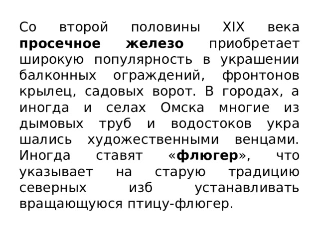 Со второй половины XIX века просечное железо приобретает широкую популяр­ность в украшении балконных ограждений, фронтонов крылец, садовых ворот. В городах, а иногда и селах Омска мно­гие из дымовых труб и водостоков укра­шались художественными венцами. Иногда ставят « флюгер », что указывает на старую традицию северных изб устанавливать вращающуюся птицу-флюгер.  