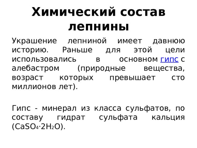 Химический состав лепнины Украшение лепниной имеет давнюю историю. Раньше для этой цели использовались в основном  гипс  с алебастром (природные вещества, возраст которых превышает сто миллионов лет).  Гипс - минерал из класса сульфатов, по составу гидрат сульфата кальция (CaSO 4 ·2H 2 O).  