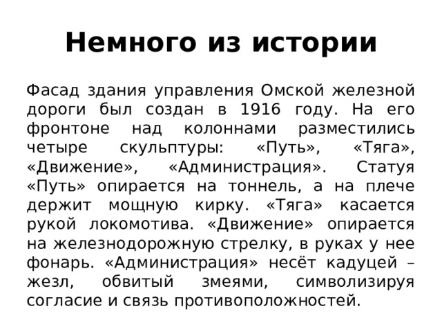 Немного из истории Фасад здания управления Омской железной дороги был создан в 1916 году. На его фронтоне над колоннами разместились четыре скульптуры: «Путь», «Тяга», «Движение», «Администрация». Статуя «Путь» опирается на тоннель, а на плече держит мощную кирку. «Тяга» касается рукой локомотива. «Движение» опирается на железнодорожную стрелку, в руках у нее фонарь. «Администрация» несёт кадуцей – жезл, обвитый змеями, символизируя согласие и связь противоположностей. 