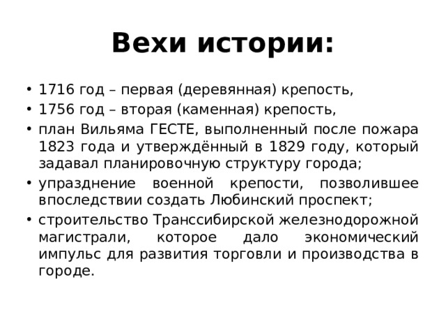 Вехи истории: 1716 год – первая (деревянная) крепость, 1756 год – вторая (каменная) крепость, план Вильяма ГЕСТЕ, выполненный после пожара 1823 года и утверждённый в 1829 году, который задавал планировочную структуру города; упразднение военной крепости, позволившее впоследствии создать Любинский проспект; строительство Транссибирской железнодорожной магистрали, которое дало экономический импульс для развития торговли и производства в городе. 