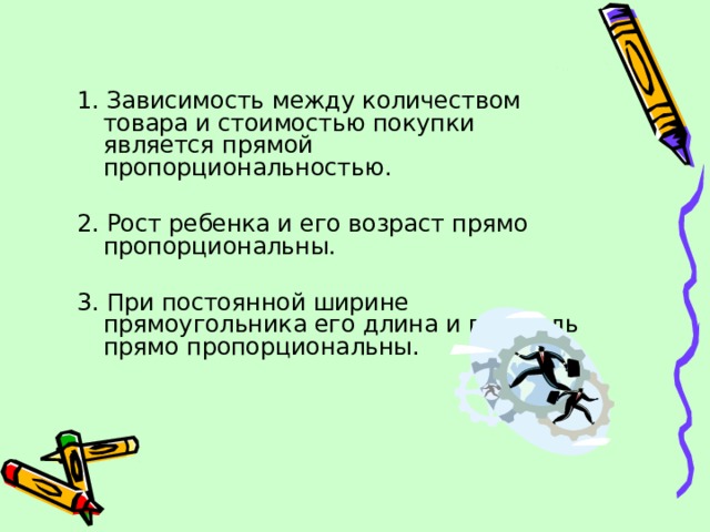 1. Зависимость между количеством товара и стоимостью покупки является прямой пропорциональностью. 2. Рост ребенка и его возраст прямо пропорциональны. 3. При постоянной ширине прямоугольника его длина и площадь прямо пропорциональны. 