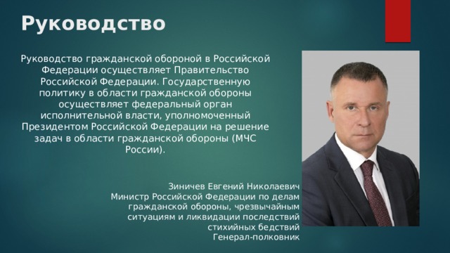 Руководство Руководство гражданской обороной в Российской Федерации осуществляет Правительство Российской Федерации. Государственную политику в области гражданской обороны осуществляет федеральный орган исполнительной власти, уполномоченный Президентом Российской Федерации на решение задач в области гражданской обороны (МЧС России). Зиничев Евгений Николаевич Министр Российской Федерации по делам гражданской обороны, чрезвычайным ситуациям и ликвидации последствий стихийных бедствий Генерал-полковник 