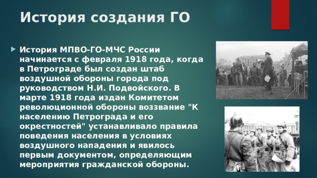 История создания ГО   История МПВО-ГО-МЧС России начинается с февраля 1918 года, когда в Петрограде был создан штаб воздушной обороны города под руководством Н.И. Подвойского. В марте 1918 года издан Комитетом революционной обороны воззвание 