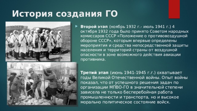 История создания ГО   Второй этап (ноябрь 1932 г.- июль 1941 г.) 4 октября 1932 года было принято Советом народных комиссаров СССР «Положение о противовоздушной обороне СССР», которым впервые определены мероприятия и средства непосредственной защиты населения и территорий страны от воздушной опасности в зоне возможного действия авиации противника. Третий этап (июнь 1941-1945 г.г.) охватывает годы Великой Отечественной войны. Опыт войны показал, что от успешного решения задач по организации МПВО-ГО в значительной степени зависела не только бесперебойная работа промышленности и транспорта, но и высокое морально политическое состояние войск. 