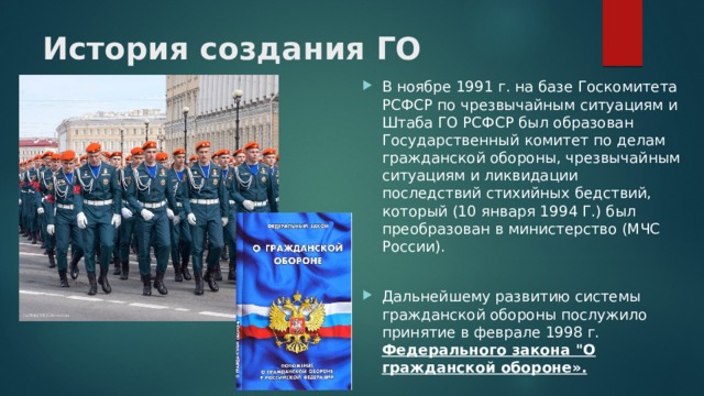 История создания ГО   В ноябре 1991 г. на базе Госкомитета РСФСР по чрезвычайным ситуациям и Штаба ГО РСФСР был образован Государственный комитет по делам гражданской обороны, чрезвычайным ситуациям и ликвидации последствий стихийных бедствий, который (10 января 1994 Г.) был преобразован в министерство (МЧС России). Дальнейшему развитию системы гражданской обороны послужило принятие в феврале 1998 г. Федерального закона 